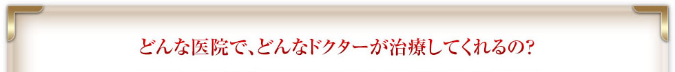 どんな医院で、どんなドクターが治療してくれるの？