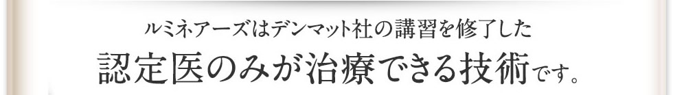 デンマット社の講習を修了した認定医のみが治療できる技術です。