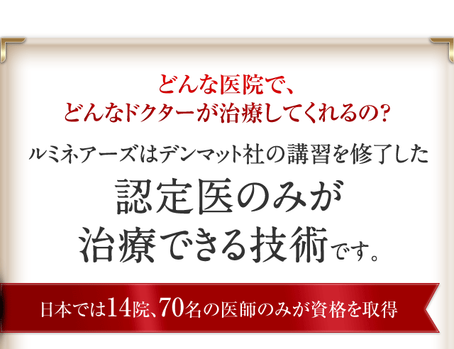 どんな医院で、どんなドクターが治療してくれるの?ルミネアーズはデンマット社の講習を修了した認定医のみが治療できる技術です。日本では14院、70名の医師のみが資格を取得。