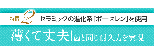特長2 セラミックの進化系「ポーセレン」を使用薄くて丈夫!歯と同じ耐久力を実現